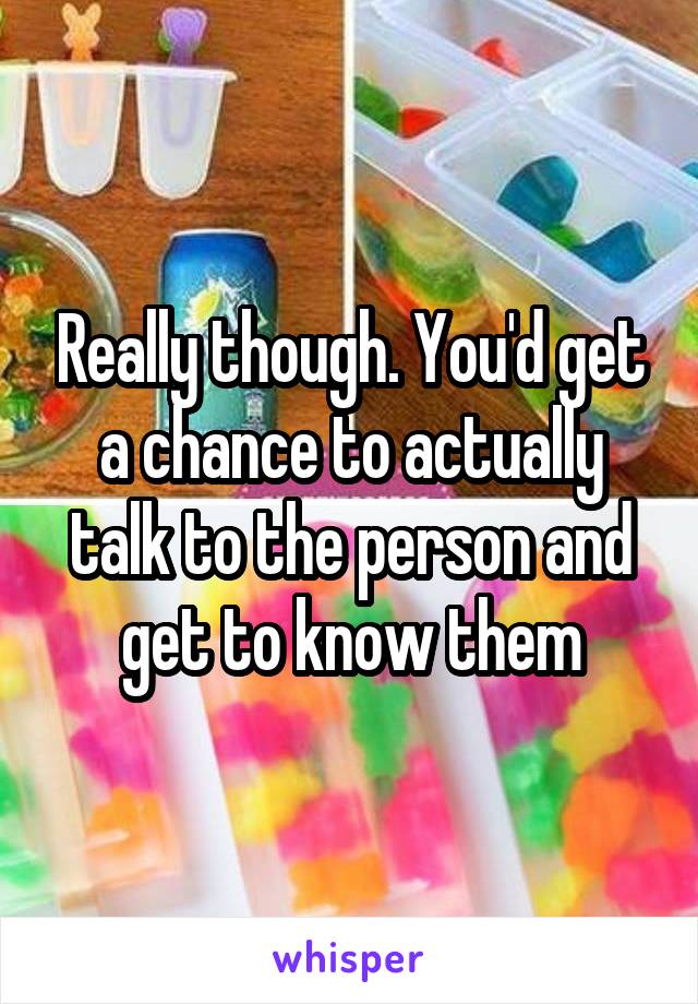 Really though. You'd get a chance to actually talk to the person and get to know them