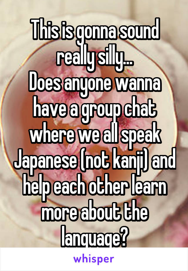 This is gonna sound really silly...
Does anyone wanna have a group chat where we all speak Japanese (not kanji) and help each other learn more about the language?