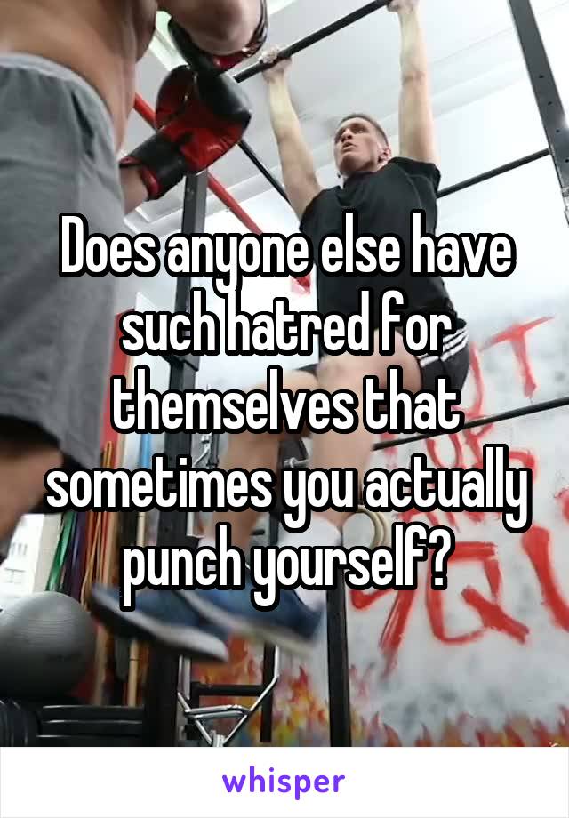 Does anyone else have such hatred for themselves that sometimes you actually punch yourself?