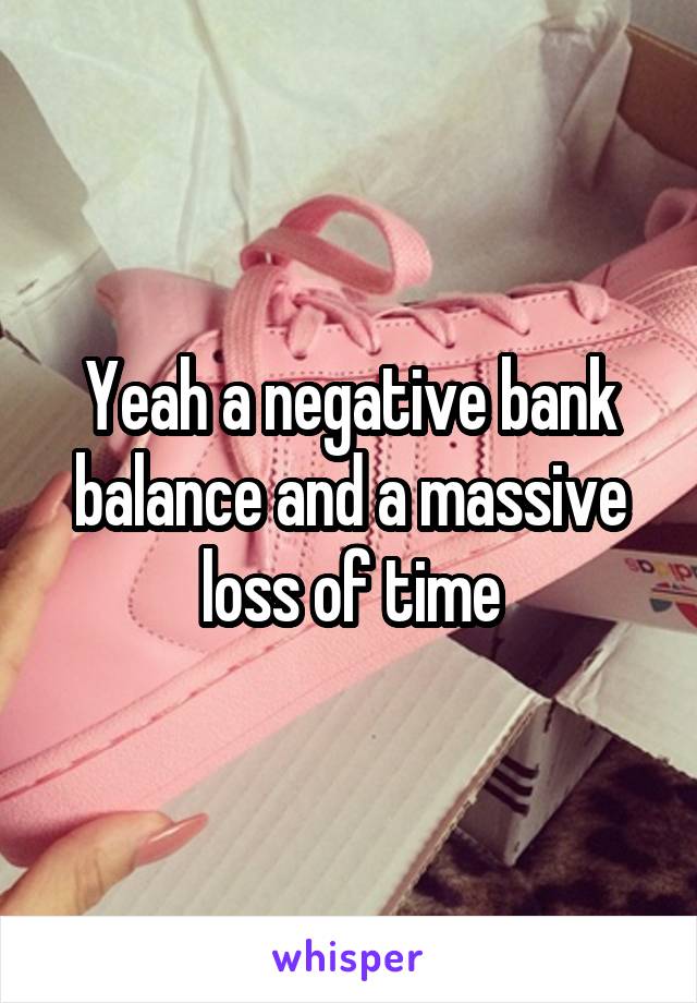 Yeah a negative bank balance and a massive loss of time