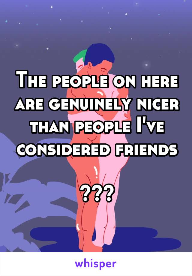 The people on here are genuinely nicer than people I've considered friends

???