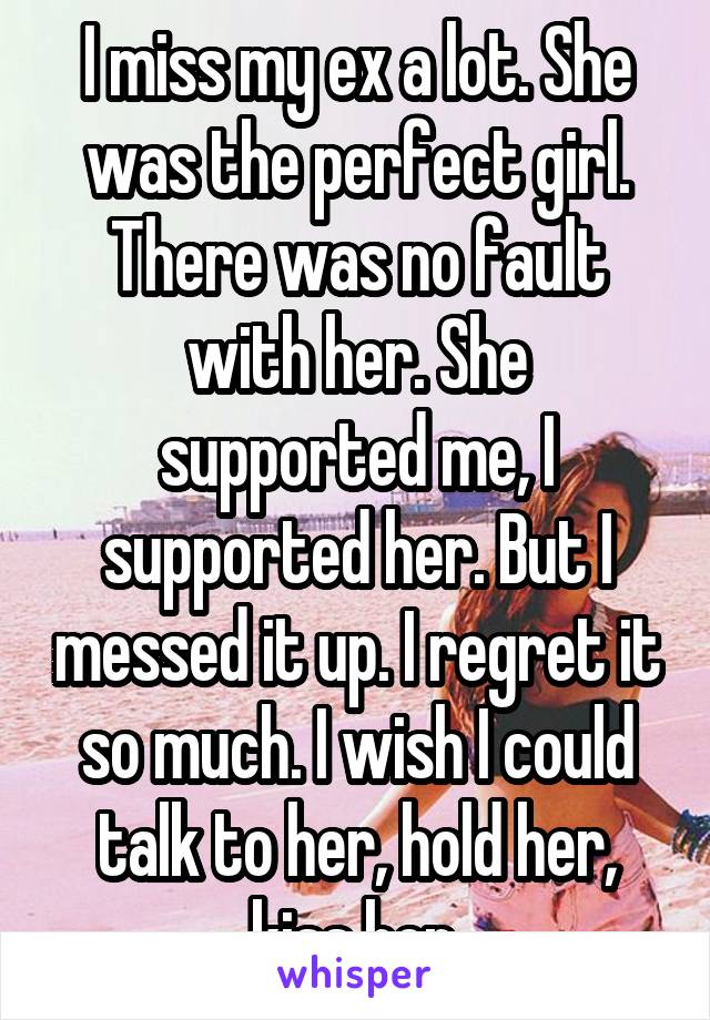 I miss my ex a lot. She was the perfect girl. There was no fault with her. She supported me, I supported her. But I messed it up. I regret it so much. I wish I could talk to her, hold her, kiss her.