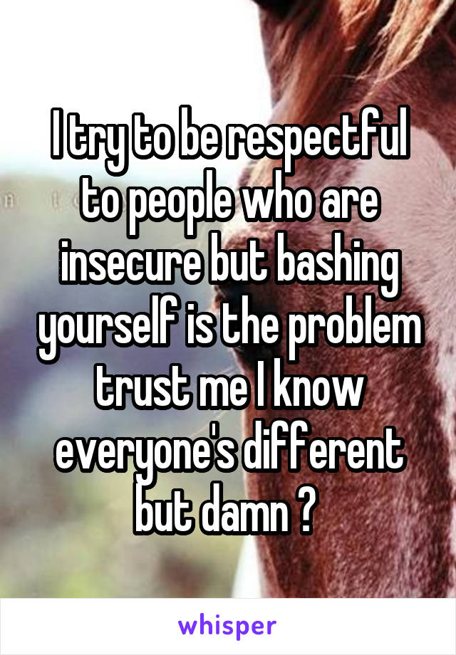 I try to be respectful to people who are insecure but bashing yourself is the problem trust me I know everyone's different but damn ? 
