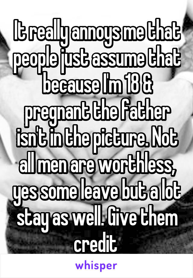 It really annoys me that people just assume that because I'm 18 & pregnant the father isn't in the picture. Not all men are worthless, yes some leave but a lot stay as well. Give them credit 