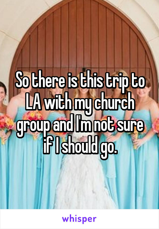 So there is this trip to LA with my church group and I'm not sure if I should go.