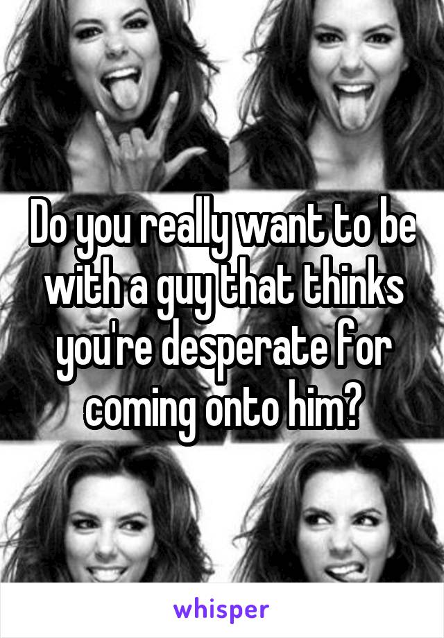 Do you really want to be with a guy that thinks you're desperate for coming onto him?