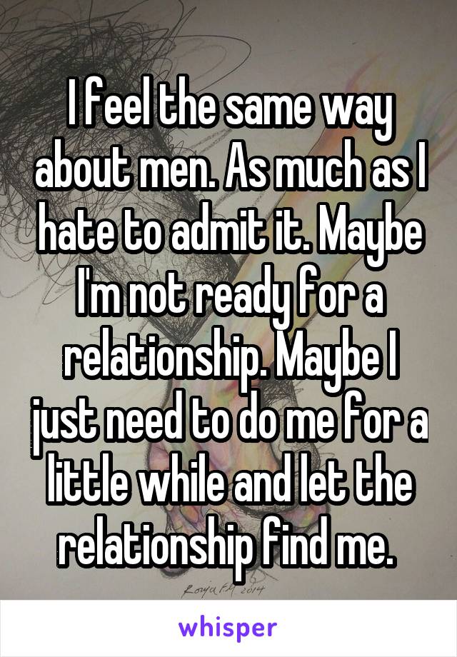 I feel the same way about men. As much as I hate to admit it. Maybe I'm not ready for a relationship. Maybe I just need to do me for a little while and let the relationship find me. 