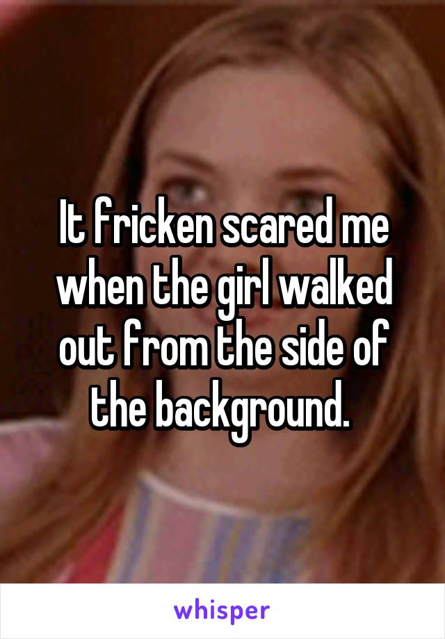 It fricken scared me when the girl walked out from the side of the background. 