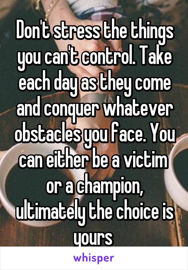 Don't stress the things you can't control. Take each day as they come and conquer whatever obstacles you face. You can either be a victim  or a champion, ultimately the choice is yours 