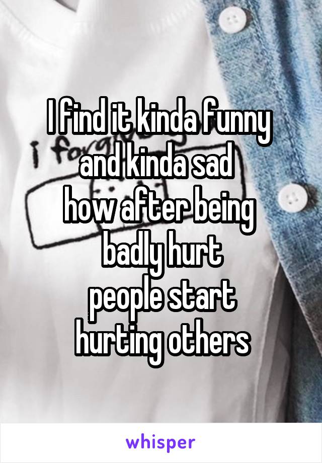 I find it kinda funny 
and kinda sad  
how after being 
badly hurt
 people start 
hurting others