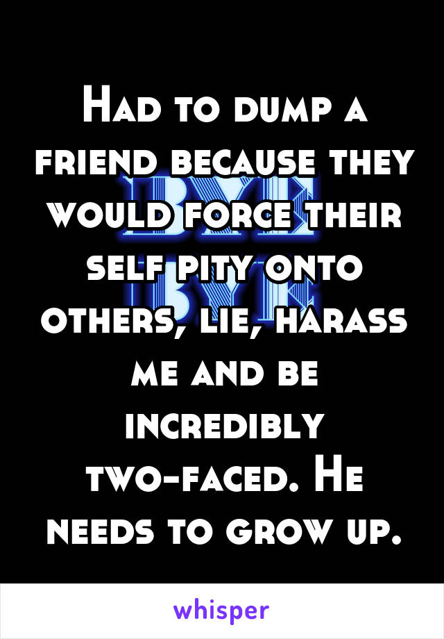 Had to dump a friend because they would force their self pity onto others, lie, harass me and be incredibly two-faced. He needs to grow up.