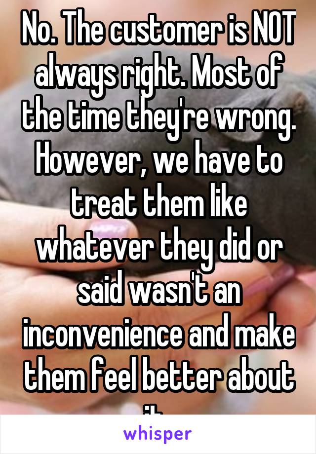 No. The customer is NOT always right. Most of the time they're wrong. However, we have to treat them like whatever they did or said wasn't an inconvenience and make them feel better about it. 