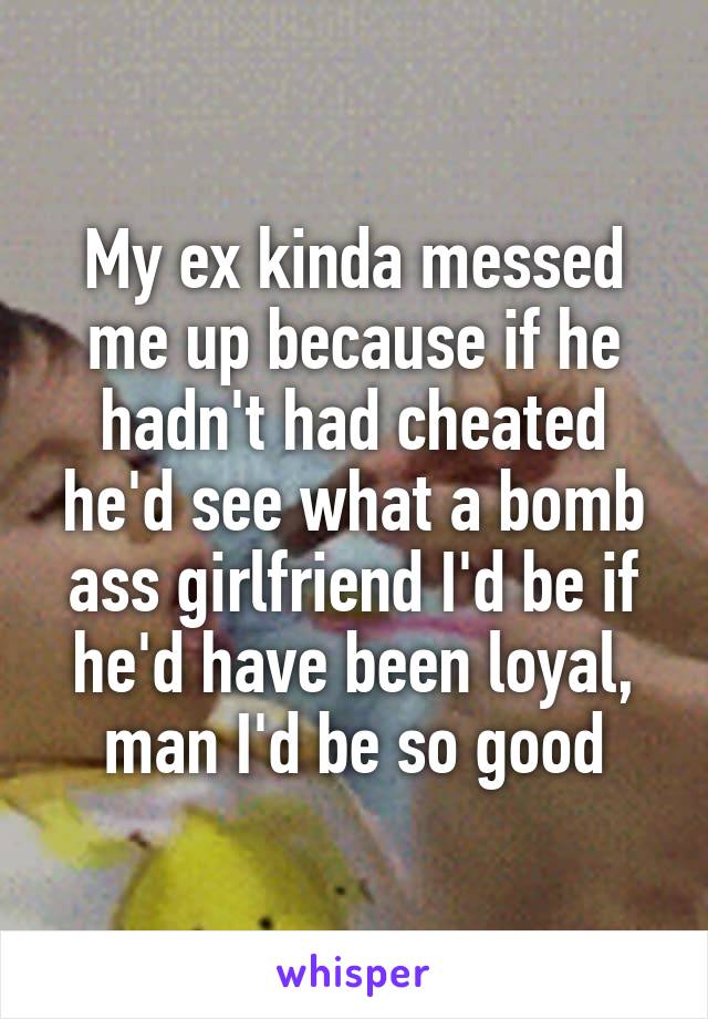 My ex kinda messed me up because if he hadn't had cheated he'd see what a bomb ass girlfriend I'd be if he'd have been loyal, man I'd be so good
