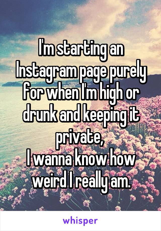 I'm starting an Instagram page purely for when I'm high or drunk and keeping it private, 
I wanna know how weird I really am.