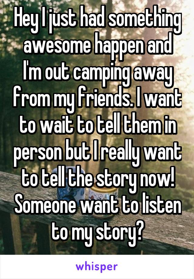 Hey I just had something awesome happen and I'm out camping away from my friends. I want to wait to tell them in person but I really want to tell the story now! Someone want to listen to my story?
