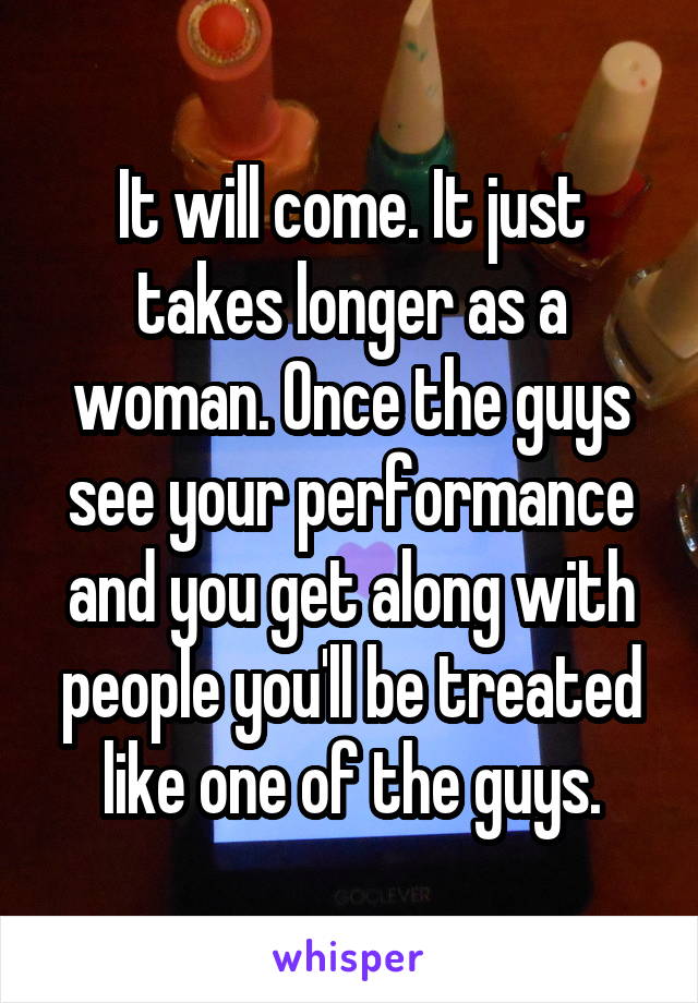 It will come. It just takes longer as a woman. Once the guys see your performance and you get along with people you'll be treated like one of the guys.