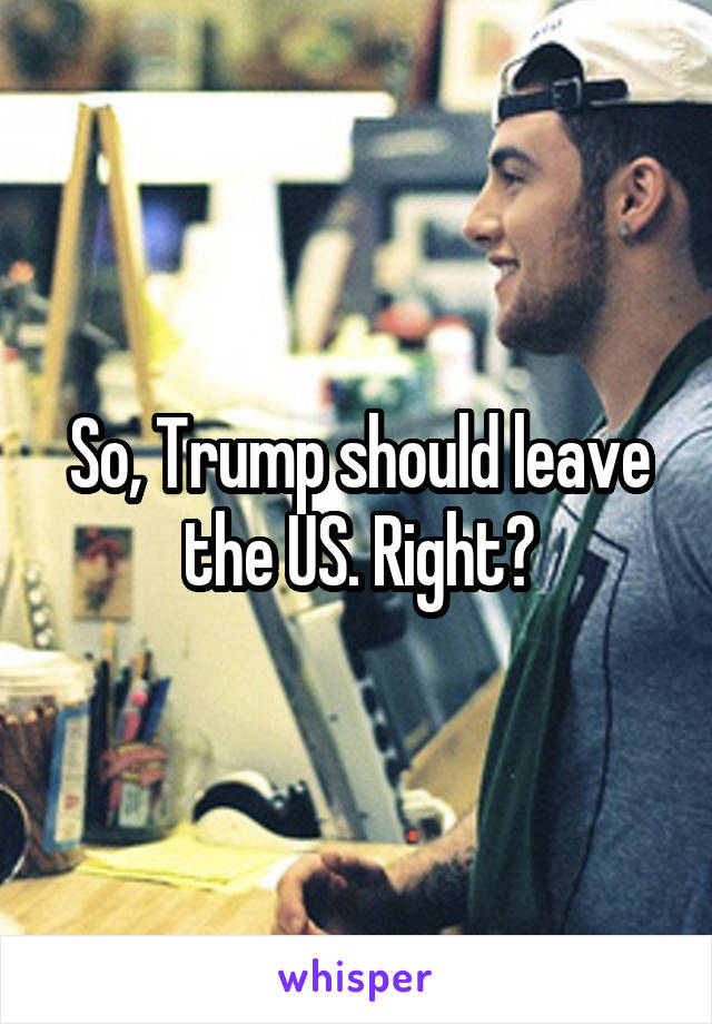 So, Trump should leave the US. Right?