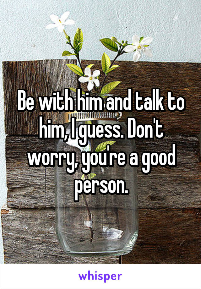 Be with him and talk to him, I guess. Don't worry, you're a good person.