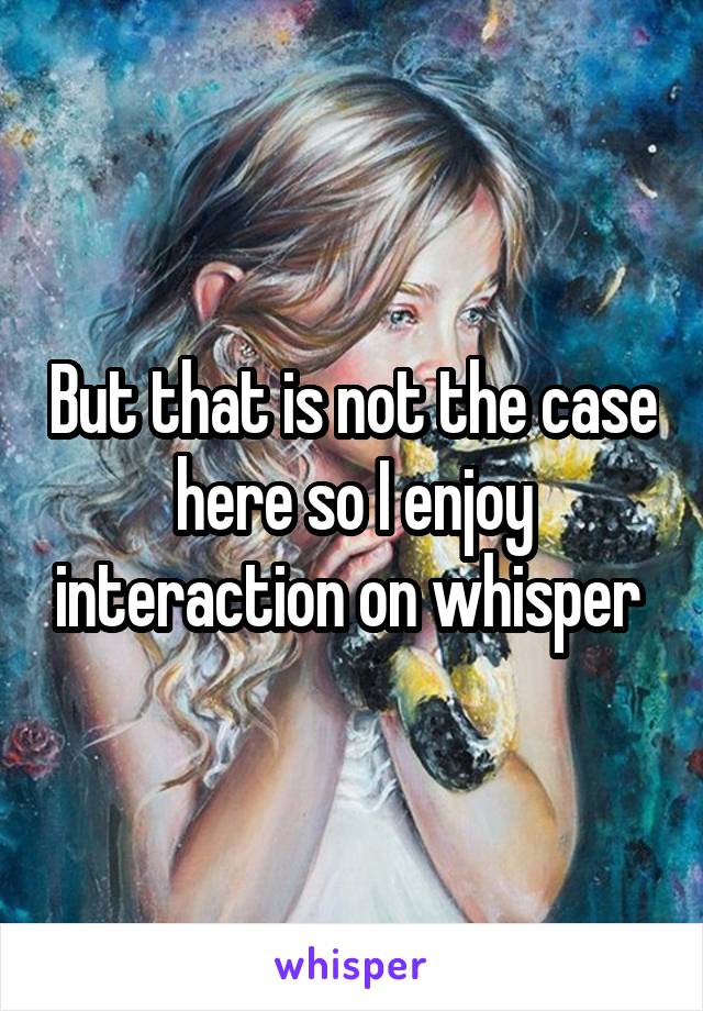 But that is not the case here so I enjoy interaction on whisper 