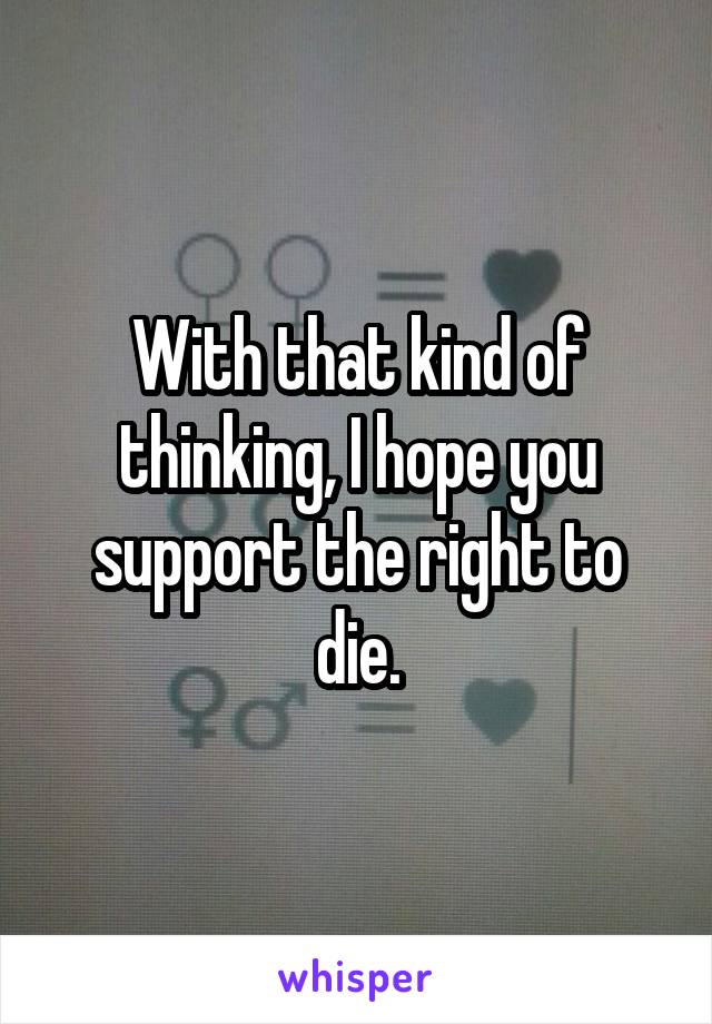 With that kind of thinking, I hope you support the right to die.