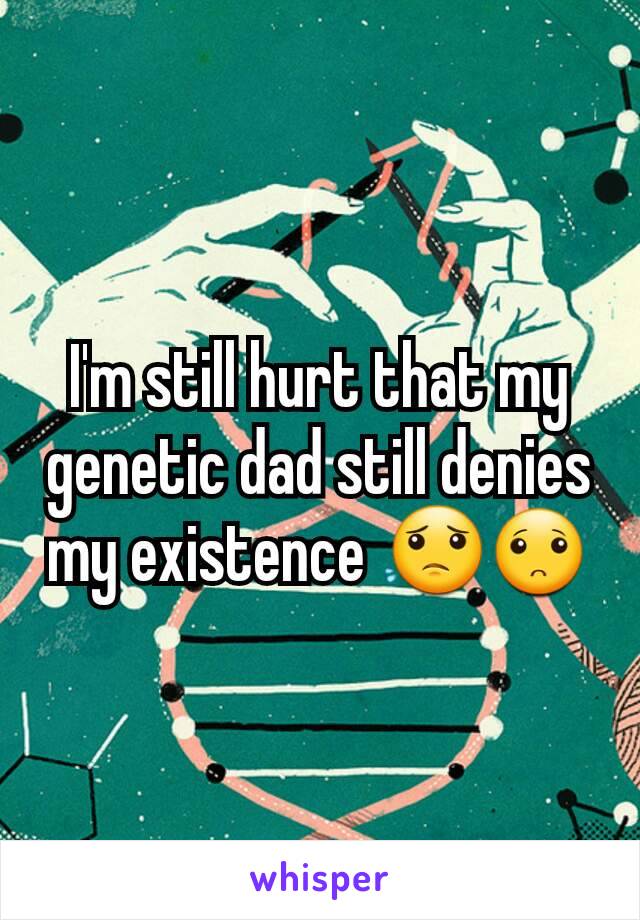 I'm still hurt that my genetic dad still denies my existence 😟🙁