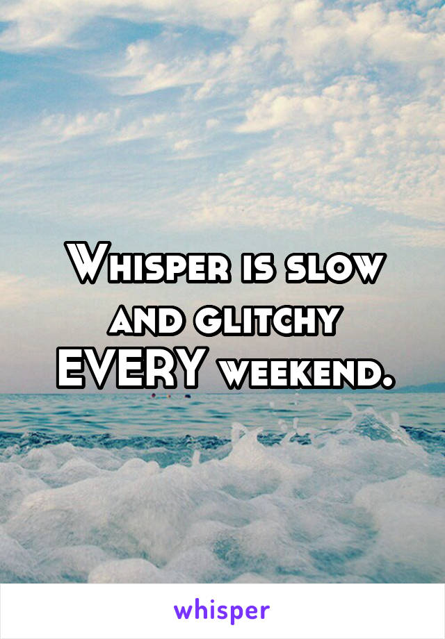 Whisper is slow and glitchy EVERY weekend.