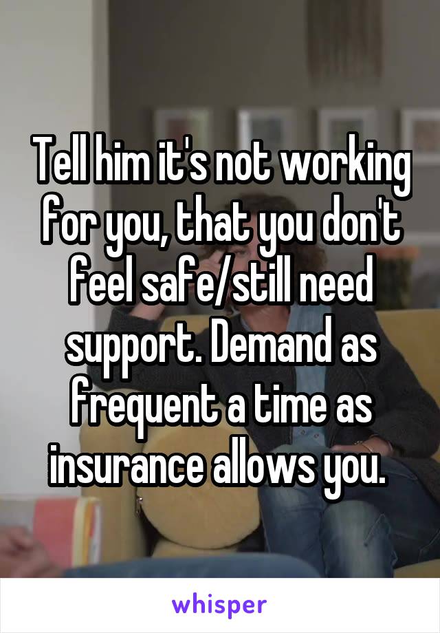 Tell him it's not working for you, that you don't feel safe/still need support. Demand as frequent a time as insurance allows you. 
