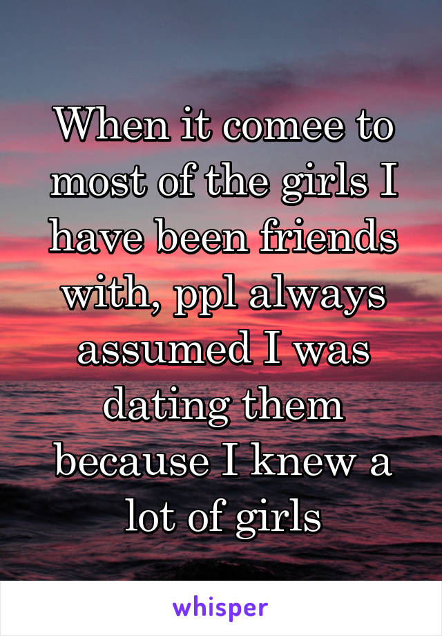 When it comee to most of the girls I have been friends with, ppl always assumed I was dating them because I knew a lot of girls