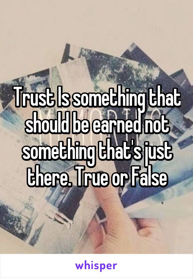 Trust Is something that should be earned not something that's just there. True or False