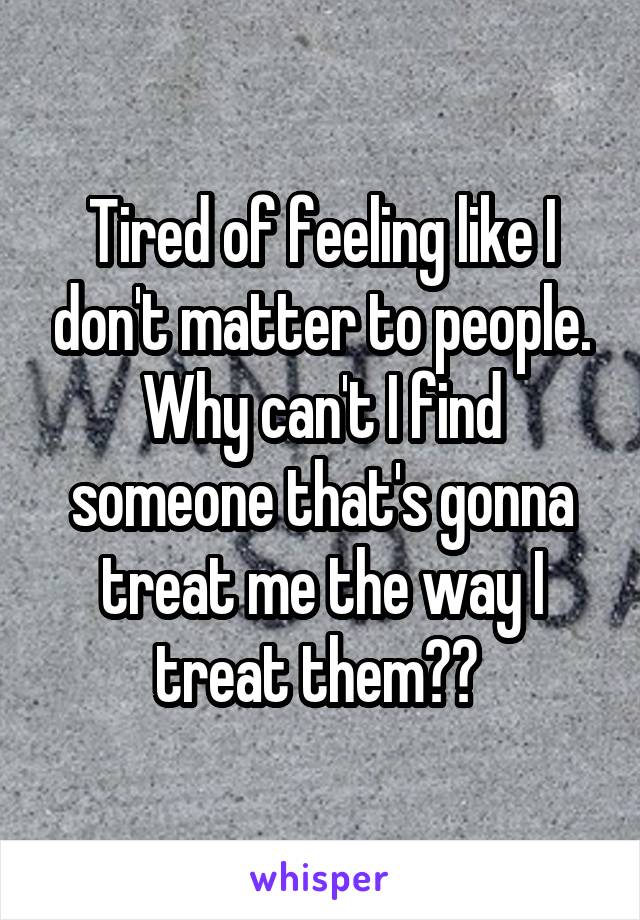 Tired of feeling like I don't matter to people. Why can't I find someone that's gonna treat me the way I treat them?? 