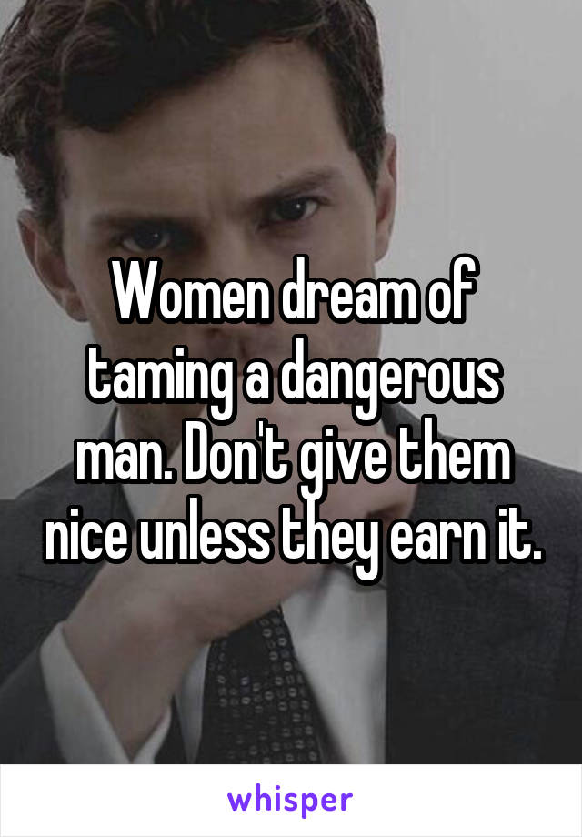  Women dream of taming a dangerous man. Don't give them nice unless they earn it.