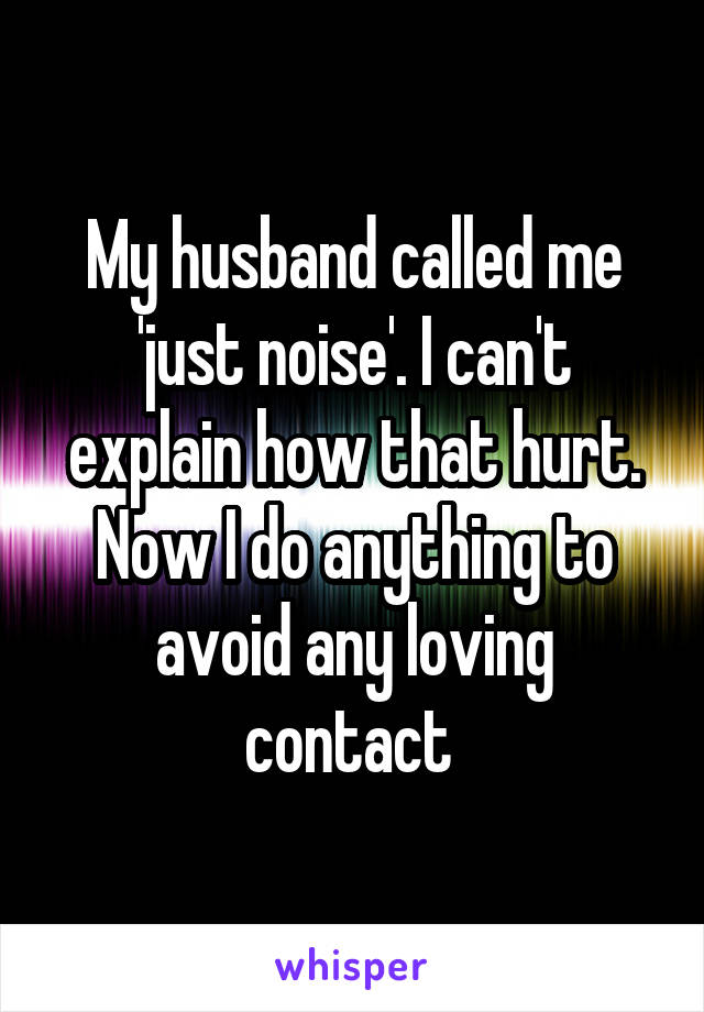 My husband called me 'just noise'. I can't explain how that hurt. Now I do anything to avoid any loving contact 