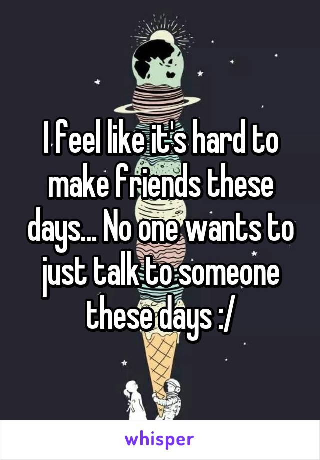 I feel like it's hard to make friends these days... No one wants to just talk to someone these days :/
