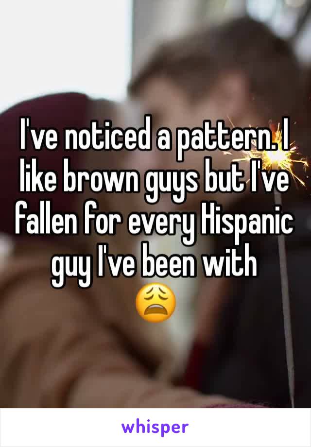 I've noticed a pattern. I like brown guys but I've fallen for every Hispanic guy I've been with
😩