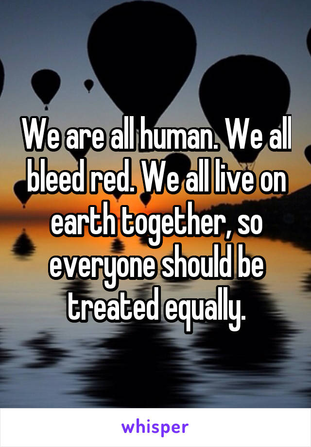 We are all human. We all bleed red. We all live on earth together, so everyone should be treated equally.