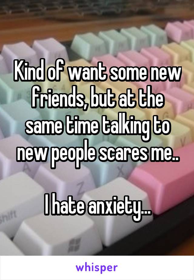 Kind of want some new friends, but at the same time talking to new people scares me..

I hate anxiety...