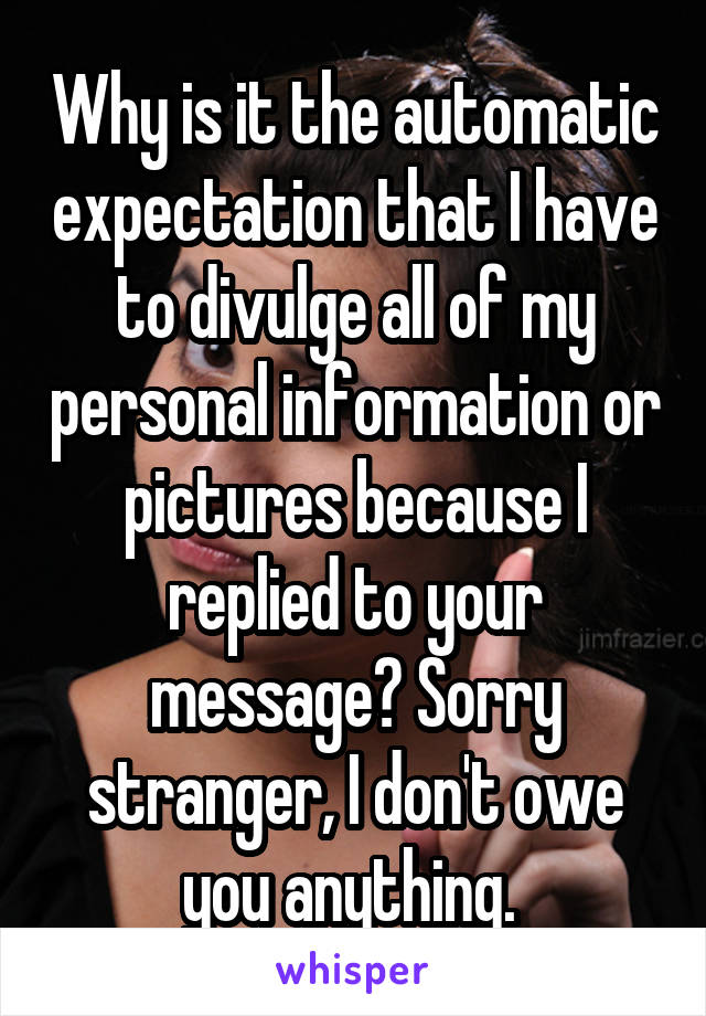 Why is it the automatic expectation that I have to divulge all of my personal information or pictures because I replied to your message? Sorry stranger, I don't owe you anything. 