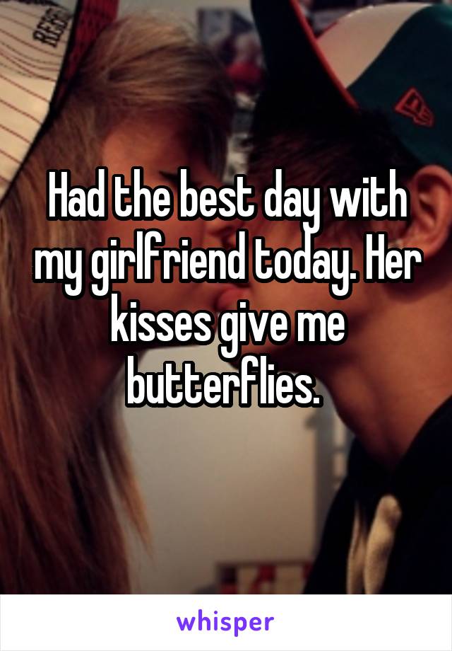Had the best day with my girlfriend today. Her kisses give me butterflies. 
