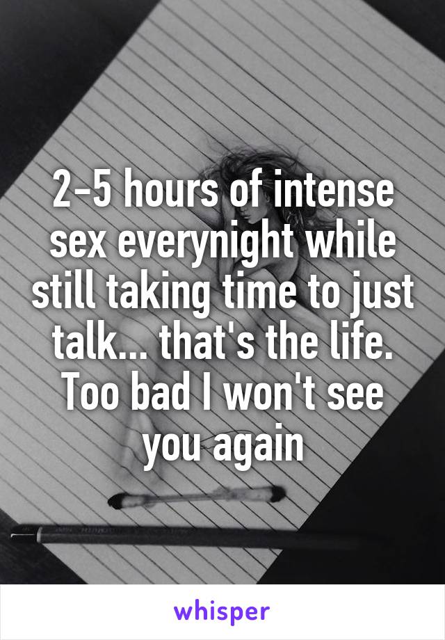 2-5 hours of intense sex everynight while still taking time to just talk... that's the life. Too bad I won't see you again