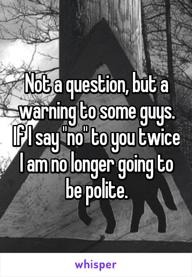 Not a question, but a warning to some guys. If I say "no" to you twice I am no longer going to be polite.