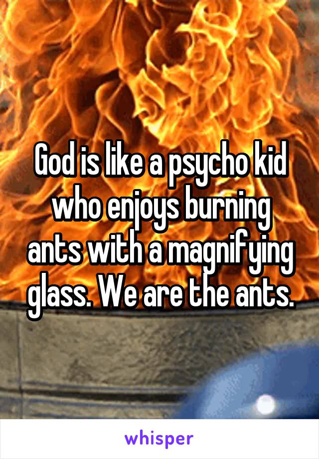 God is like a psycho kid who enjoys burning ants with a magnifying glass. We are the ants.