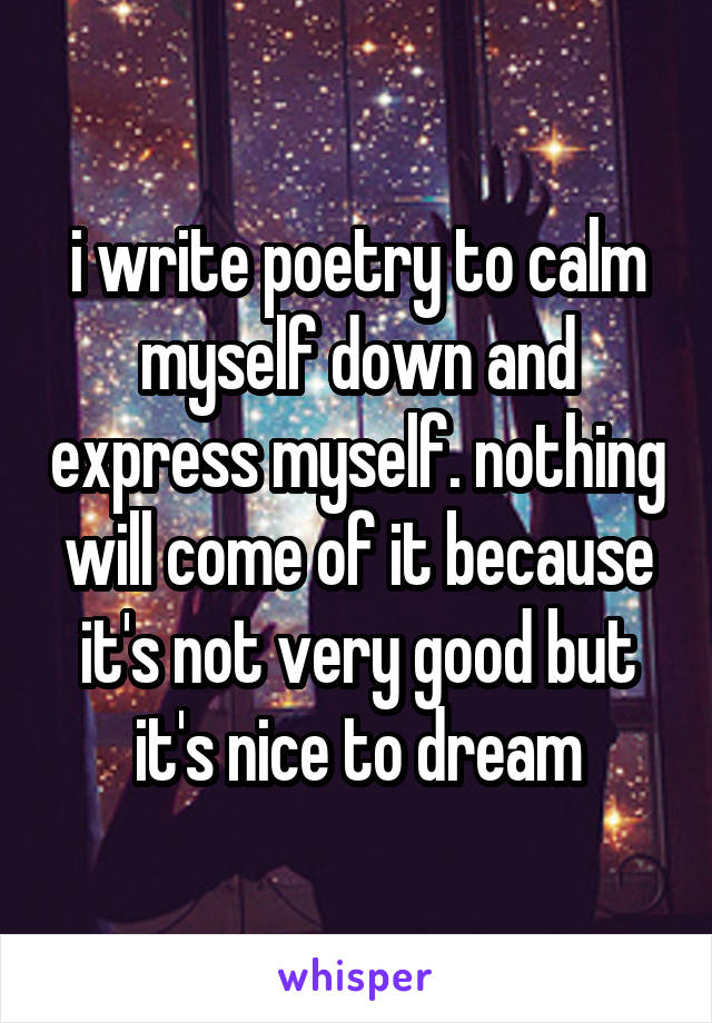 i write poetry to calm myself down and express myself. nothing will come of it because it's not very good but it's nice to dream
