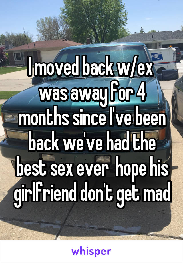 I moved back w/ex  was away for 4 months since I've been back we've had the best sex ever  hope his girlfriend don't get mad