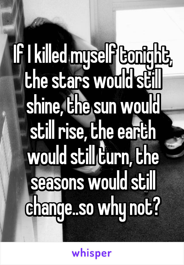If I killed myself tonight, the stars would still shine, the sun would still rise, the earth would still turn, the seasons would still change..so why not?