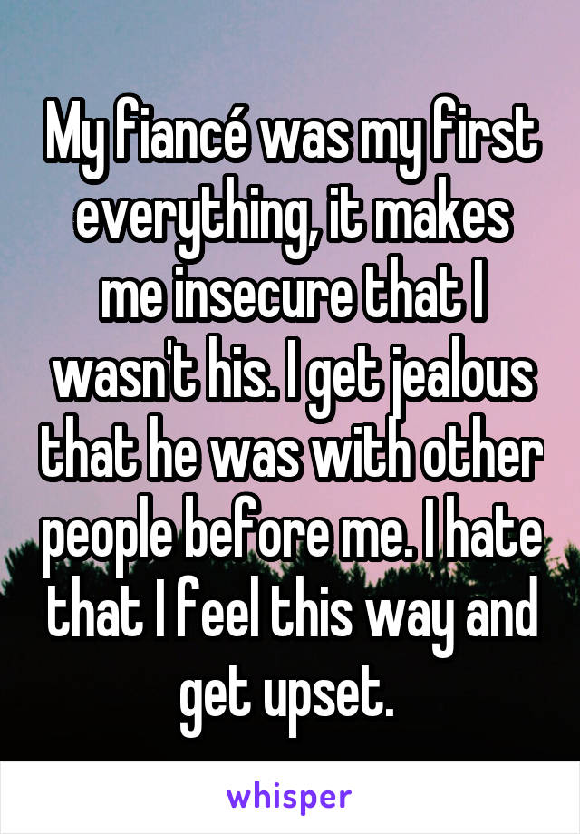 My fiancé was my first everything, it makes me insecure that I wasn't his. I get jealous that he was with other people before me. I hate that I feel this way and get upset. 