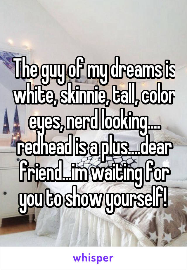 The guy of my dreams is white, skinnie, tall, color eyes, nerd looking.... redhead is a plus....dear friend...im waiting for you to show yourself! 