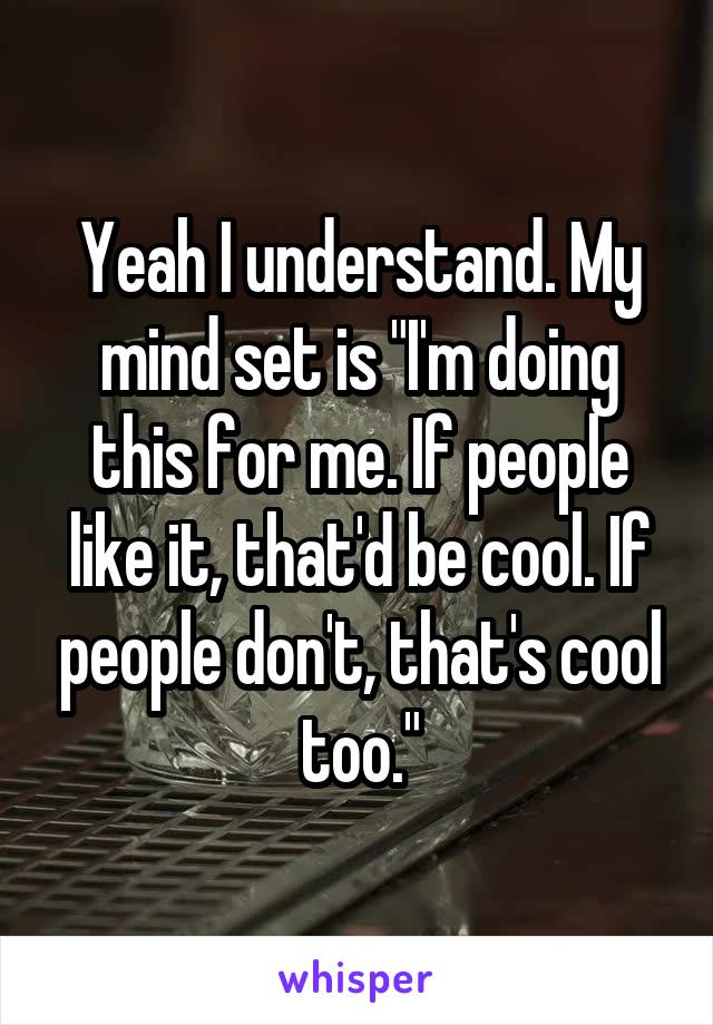 Yeah I understand. My mind set is "I'm doing this for me. If people like it, that'd be cool. If people don't, that's cool too."