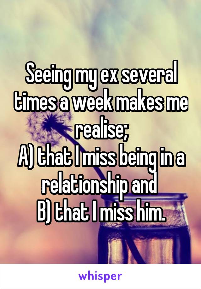 Seeing my ex several times a week makes me realise;
A) that I miss being in a relationship and 
B) that I miss him.