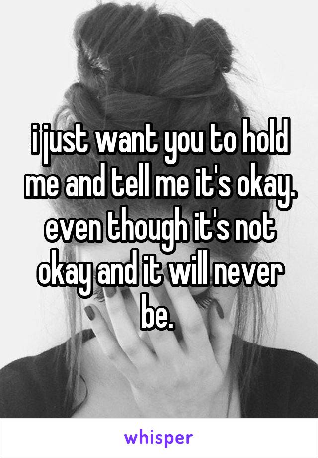 i just want you to hold me and tell me it's okay. even though it's not okay and it will never be. 