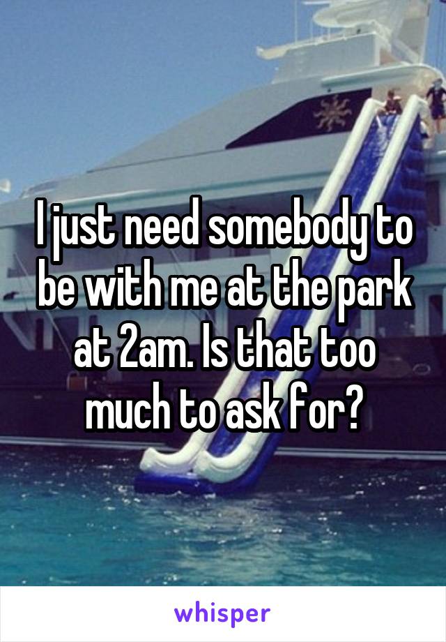 I just need somebody to be with me at the park at 2am. Is that too much to ask for?